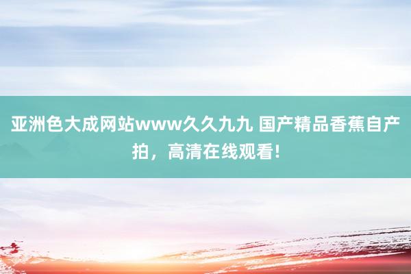 亚洲色大成网站www久久九九 国产精品香蕉自产拍，高清在线观看!
