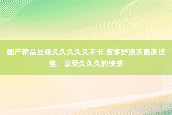 国产精品丝袜久久久久久不卡 波多野结衣高潮连连，享受久久久的快感
