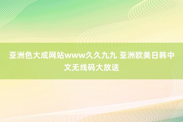 亚洲色大成网站www久久九九 亚洲欧美日韩中文无线码大放送