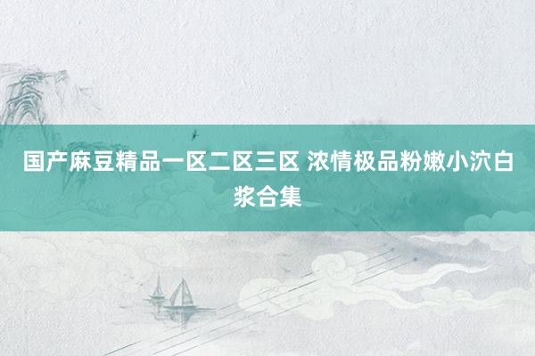 国产麻豆精品一区二区三区 浓情极品粉嫩小泬白浆合集