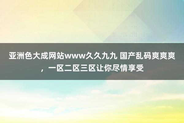 亚洲色大成网站www久久九九 国产乱码爽爽爽，一区二区三区让你尽情享受