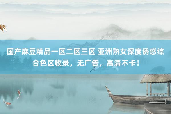 国产麻豆精品一区二区三区 亚洲熟女深度诱惑综合色区收录，无广告，高清不卡！
