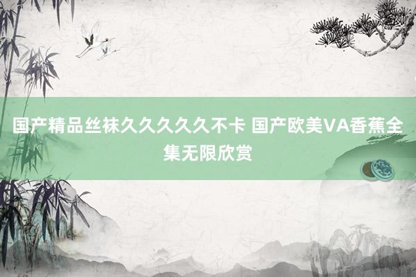 国产精品丝袜久久久久久不卡 国产欧美VA香蕉全集无限欣赏
