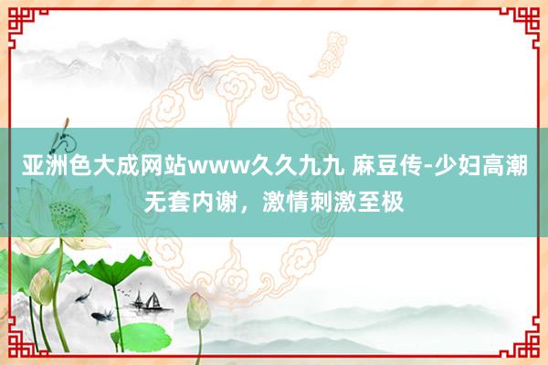 亚洲色大成网站www久久九九 麻豆传-少妇高潮无套内谢，激情刺激至极