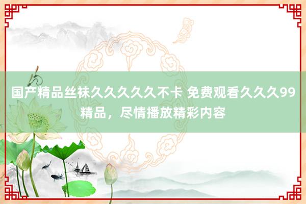 国产精品丝袜久久久久久不卡 免费观看久久久99精品，尽情播放精彩内容