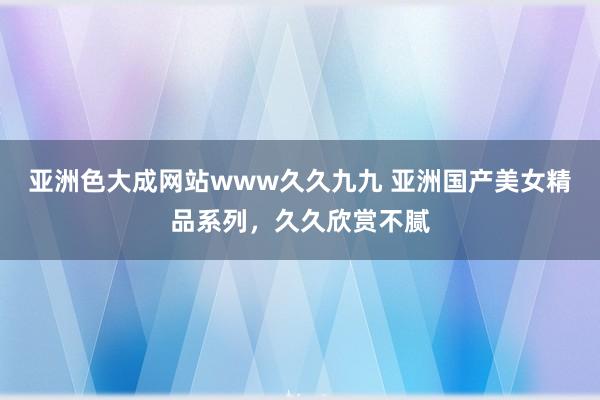 亚洲色大成网站www久久九九 亚洲国产美女精品系列，久久欣赏不腻