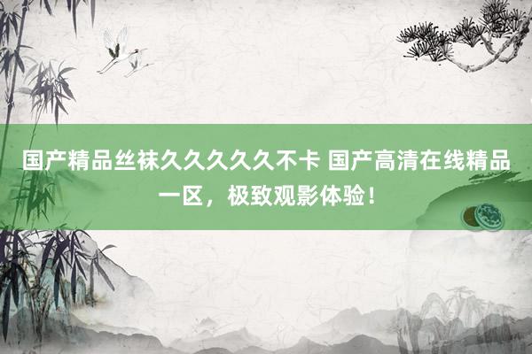 国产精品丝袜久久久久久不卡 国产高清在线精品一区，极致观影体验！