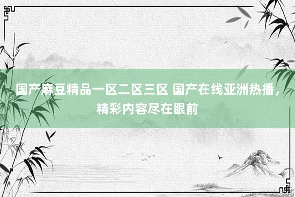 国产麻豆精品一区二区三区 国产在线亚洲热播，精彩内容尽在眼前