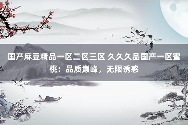 国产麻豆精品一区二区三区 久久久品国产一区蜜桃：品质巅峰，无限诱惑