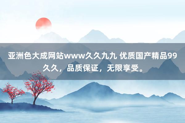 亚洲色大成网站www久久九九 优质国产精品99久久，品质保证，无限享受。