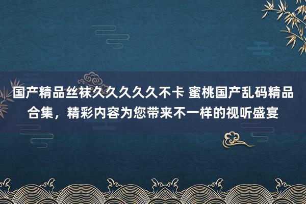 国产精品丝袜久久久久久不卡 蜜桃国产乱码精品合集，精彩内容为您带来不一样的视听盛宴