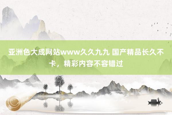 亚洲色大成网站www久久九九 国产精品长久不卡，精彩内容不容错过