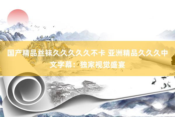 国产精品丝袜久久久久久不卡 亚洲精品久久久中文字幕：独家视觉盛宴
