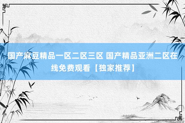 国产麻豆精品一区二区三区 国产精品亚洲二区在线免费观看【独家推荐】