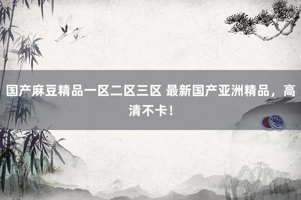 国产麻豆精品一区二区三区 最新国产亚洲精品，高清不卡！