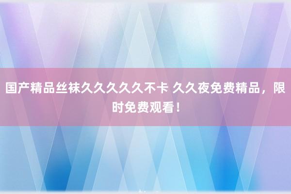 国产精品丝袜久久久久久不卡 久久夜免费精品，限时免费观看！