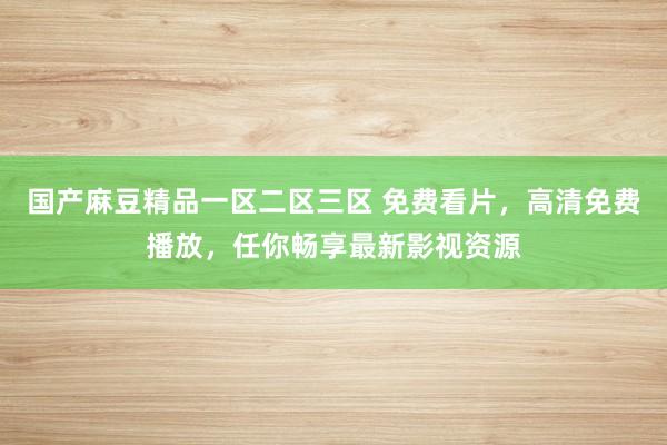 国产麻豆精品一区二区三区 免费看片，高清免费播放，任你畅享最新影视资源