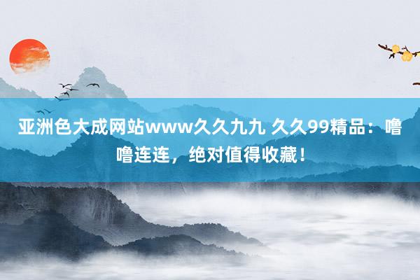 亚洲色大成网站www久久九九 久久99精品：噜噜连连，绝对值得收藏！