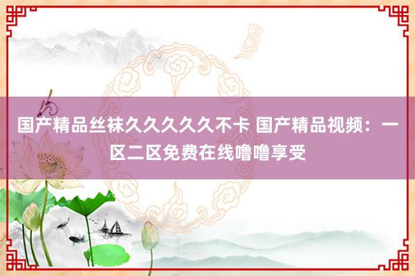 国产精品丝袜久久久久久不卡 国产精品视频：一区二区免费在线噜噜享受