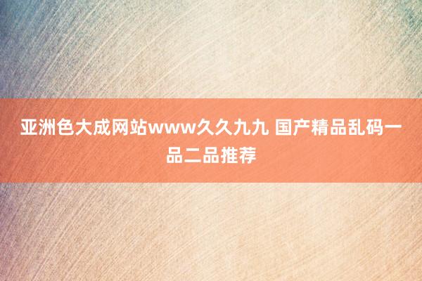 亚洲色大成网站www久久九九 国产精品乱码一品二品推荐
