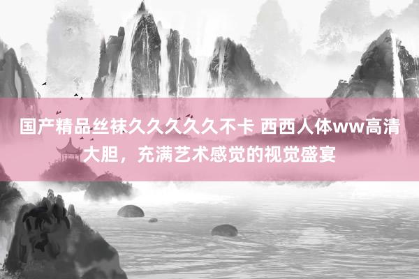 国产精品丝袜久久久久久不卡 西西人体ww高清大胆，充满艺术感觉的视觉盛宴