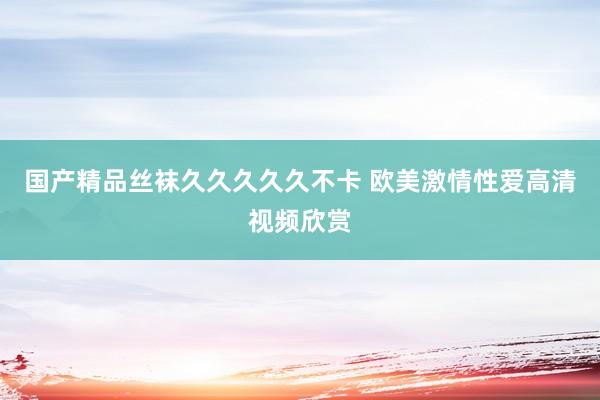 国产精品丝袜久久久久久不卡 欧美激情性爱高清视频欣赏