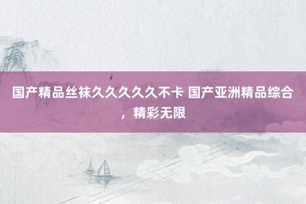 国产精品丝袜久久久久久不卡 国产亚洲精品综合，精彩无限