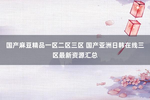 国产麻豆精品一区二区三区 国产亚洲日韩在线三区最新资源汇总