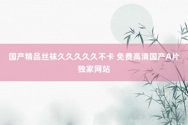 国产精品丝袜久久久久久不卡 免费高清国产A片独家网站