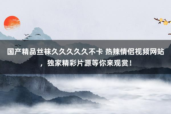 国产精品丝袜久久久久久不卡 热辣情侣视频网站，独家精彩片源等你来观赏！