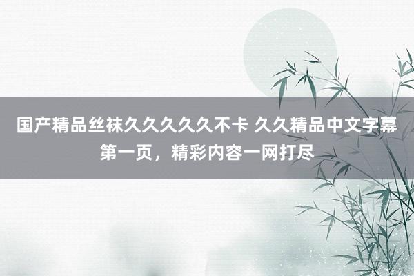 国产精品丝袜久久久久久不卡 久久精品中文字幕第一页，精彩内容一网打尽