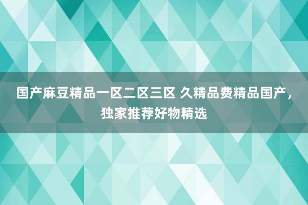 国产麻豆精品一区二区三区 久精品费精品国产，独家推荐好物精选
