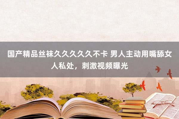 国产精品丝袜久久久久久不卡 男人主动用嘴舔女人私处，刺激视频曝光