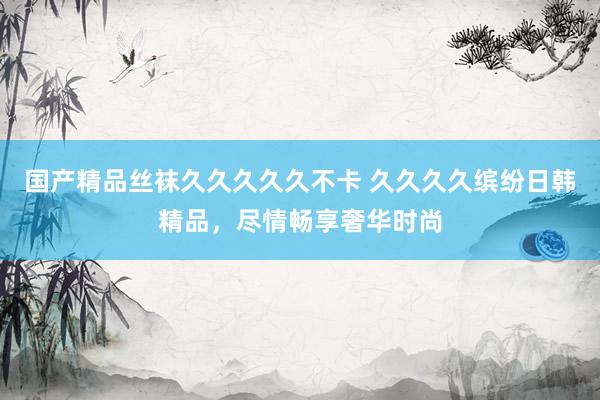 国产精品丝袜久久久久久不卡 久久久久缤纷日韩精品，尽情畅享奢华时尚