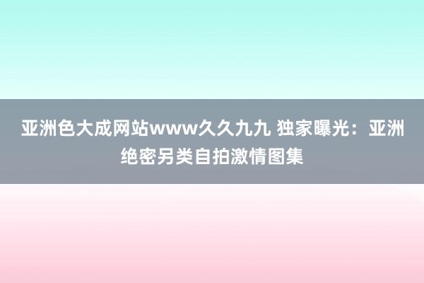 亚洲色大成网站www久久九九 独家曝光：亚洲绝密另类自拍激情图集
