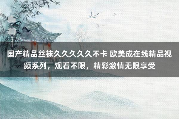 国产精品丝袜久久久久久不卡 欧美成在线精品视频系列，观看不限，精彩激情无限享受