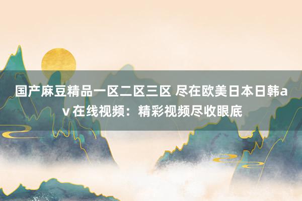 国产麻豆精品一区二区三区 尽在欧美日本日韩aⅴ在线视频：精彩视频尽收眼底