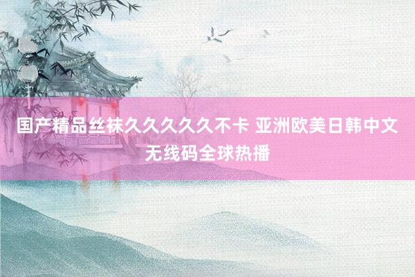 国产精品丝袜久久久久久不卡 亚洲欧美日韩中文无线码全球热播