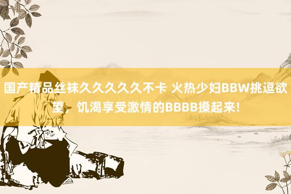 国产精品丝袜久久久久久不卡 火热少妇BBW挑逗欲望，饥渴享受激情的BBBB搡起来!