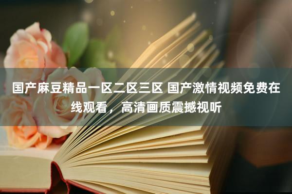 国产麻豆精品一区二区三区 国产激情视频免费在线观看，高清画质震撼视听
