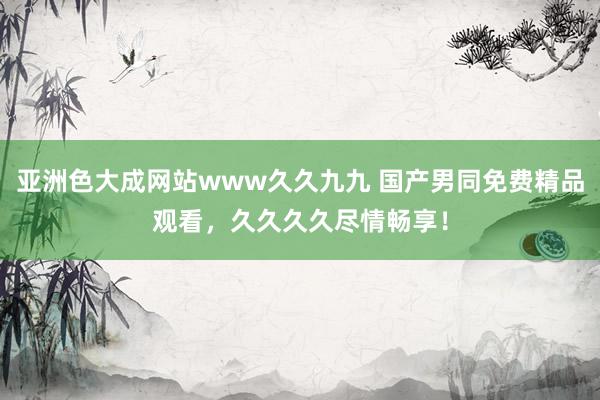 亚洲色大成网站www久久九九 国产男同免费精品观看，久久久久尽情畅享！