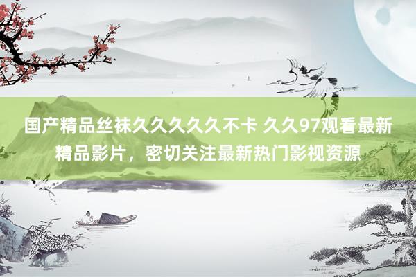 国产精品丝袜久久久久久不卡 久久97观看最新精品影片，密切关注最新热门影视资源