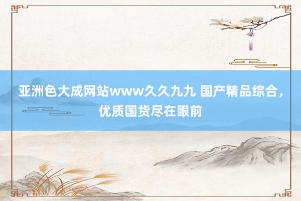 亚洲色大成网站www久久九九 国产精品综合，优质国货尽在眼前