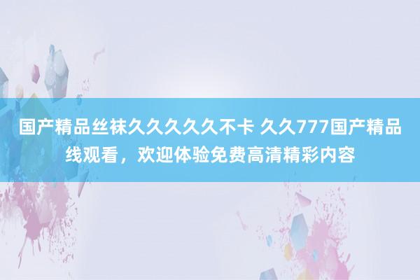 国产精品丝袜久久久久久不卡 久久777国产精品线观看，欢迎体验免费高清精彩内容