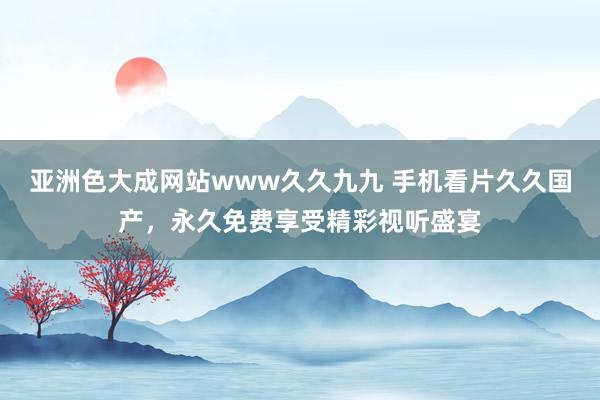 亚洲色大成网站www久久九九 手机看片久久国产，永久免费享受精彩视听盛宴