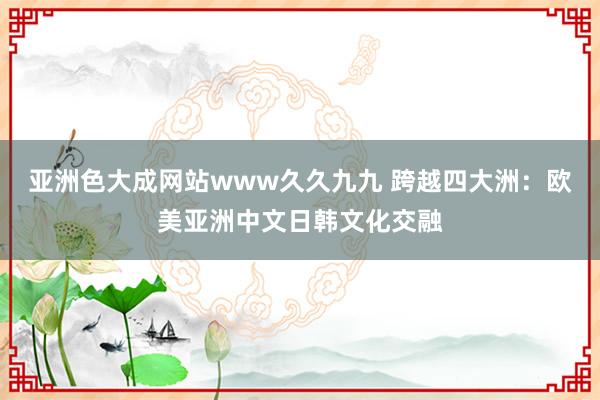 亚洲色大成网站www久久九九 跨越四大洲：欧美亚洲中文日韩文化交融