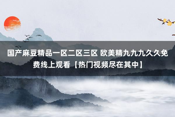 国产麻豆精品一区二区三区 欧美精九九九久久免费线上观看【热门视频尽在其中】