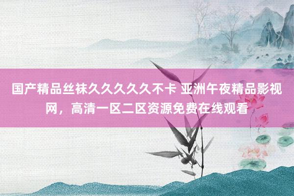 国产精品丝袜久久久久久不卡 亚洲午夜精品影视网，高清一区二区资源免费在线观看