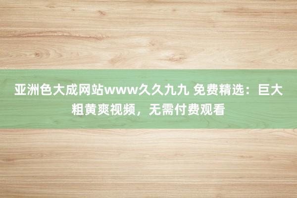 亚洲色大成网站www久久九九 免费精选：巨大粗黄爽视频，无需付费观看