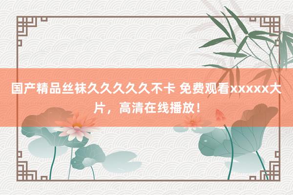 国产精品丝袜久久久久久不卡 免费观看xxxxx大片，高清在线播放！